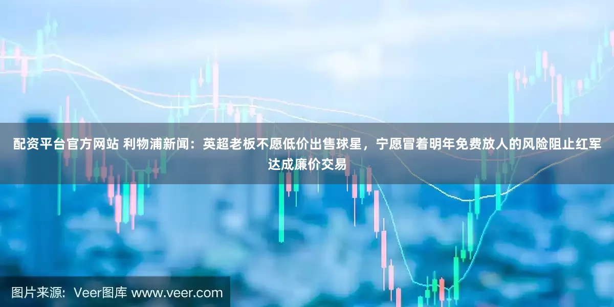 配资平台官方网站 利物浦新闻：英超老板不愿低价出售球星，宁愿冒着明年免费放人的风险阻止红军达成廉价交易