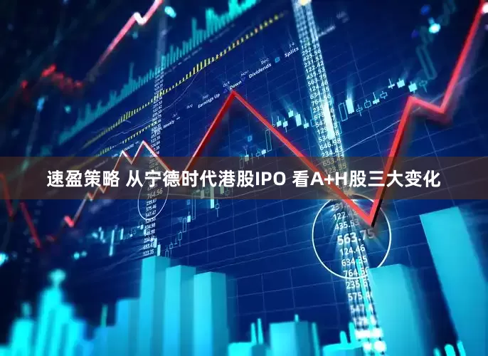 速盈策略 从宁德时代港股IPO 看A+H股三大变化