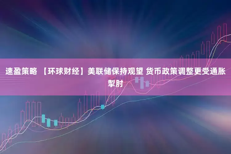 速盈策略 【环球财经】美联储保持观望 货币政策调整更受通胀掣肘