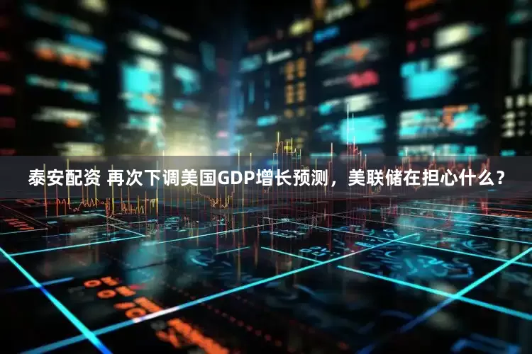 泰安配资 再次下调美国GDP增长预测，美联储在担心什么？