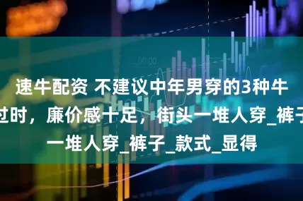 速牛配资 不建议中年男穿的3种牛仔裤，酷但过时，廉价感十足，街头一堆人穿_裤子_款式_显得