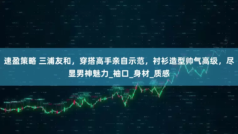 速盈策略 三浦友和，穿搭高手亲自示范，衬衫造型帅气高级，尽显男神魅力_袖口_身材_质感