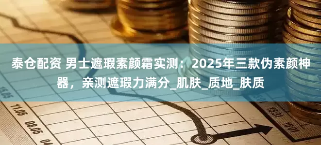 泰仓配资 男士遮瑕素颜霜实测：2025年三款伪素颜神器，亲测遮瑕力满分_肌肤_质地_肤质