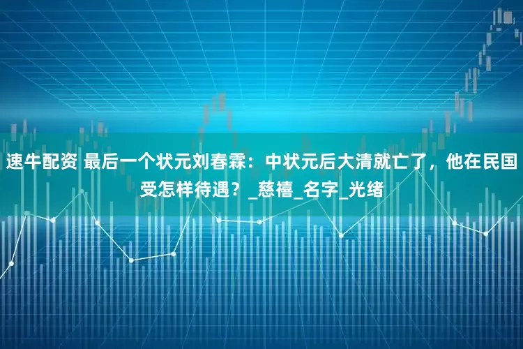 速牛配资 最后一个状元刘春霖：中状元后大清就亡了，他在民国受怎样待遇？_慈禧_名字_光绪