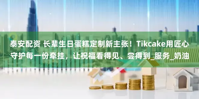泰安配资 长辈生日蛋糕定制新主张！Tikcake用匠心守护每一份牵挂，让祝福看得见、尝得到_服务_奶油