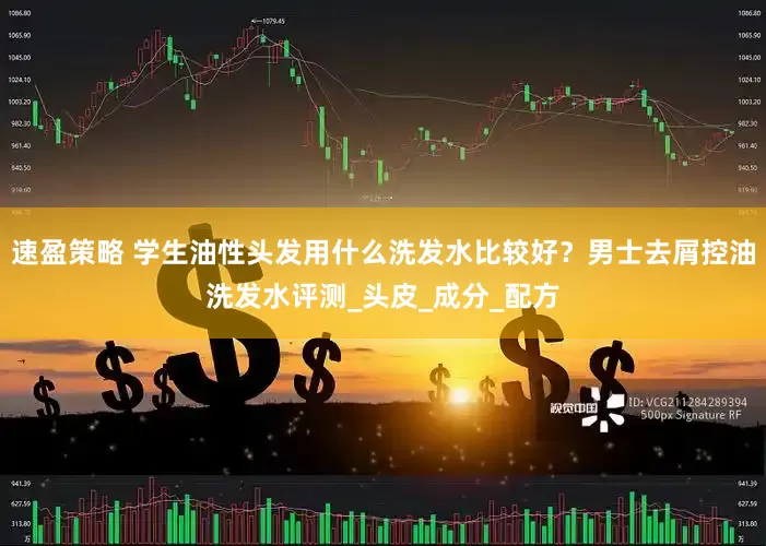 速盈策略 学生油性头发用什么洗发水比较好？男士去屑控油洗发水评测_头皮_成分_配方