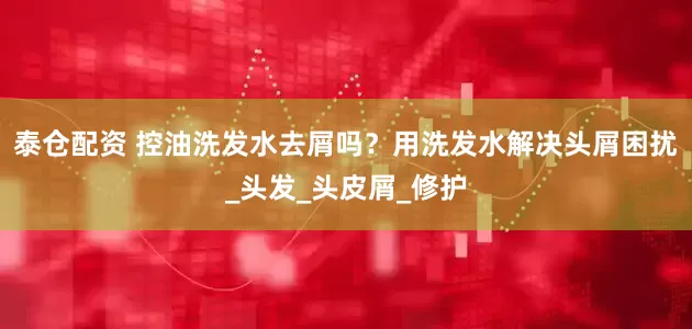 泰仓配资 控油洗发水去屑吗？用洗发水解决头屑困扰_头发_头皮屑_修护
