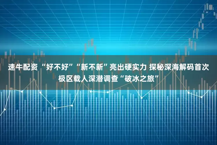 速牛配资 “好不好”“新不新”亮出硬实力 探秘深海解码首次极区载人深潜调查“破冰之旅”
